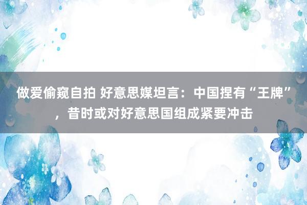 做爱偷窥自拍 好意思媒坦言：中国捏有“王牌”，昔时或对好意思国组成紧要冲击