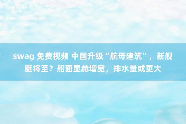 swag 免费视频 中国升级“航母建筑”，新舰艇将至？船面显赫增宽，排水量或更大