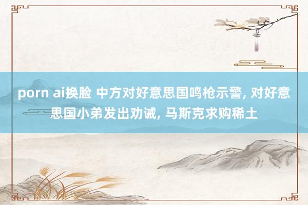porn ai换脸 中方对好意思国鸣枪示警， 对好意思国小弟发出劝诫， 马斯克求购稀土
