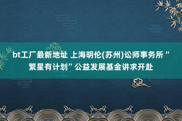 bt工厂最新地址 上海明伦(苏州)讼师事务所“繁星有计划”公益发展基金讲求开赴