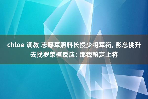 chloe 调教 志愿军照料长授少将军衔， 彭总挑升去找罗荣桓反应: 那我酌定上将