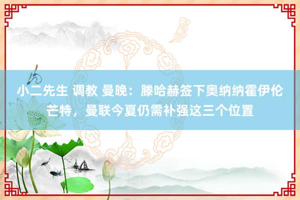 小二先生 调教 曼晚：滕哈赫签下奥纳纳霍伊伦芒特，曼联今夏仍需补强这三个位置