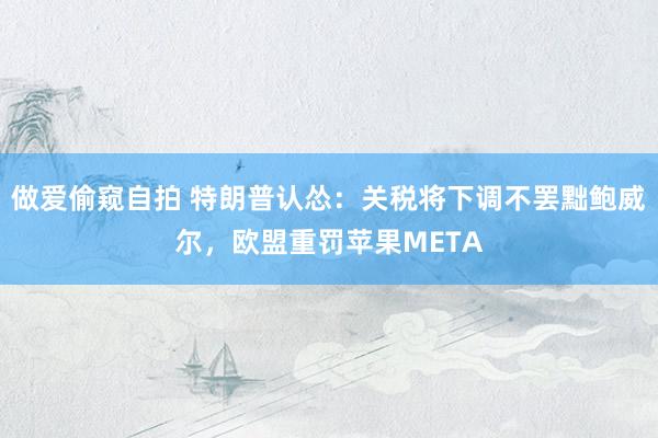 做爱偷窥自拍 特朗普认怂：关税将下调不罢黜鲍威尔，欧盟重罚苹果META