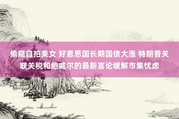 偷窥自拍美女 好意思国长期国债大涨 特朗普关联关税和鲍威尔的最新言论缓解市集忧虑